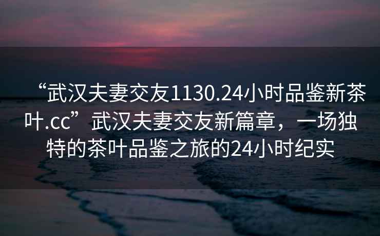 “武汉夫妻交友1130.24小时品鉴新茶叶.cc”武汉夫妻交友新篇章，一场独特的茶叶品鉴之旅的24小时纪实