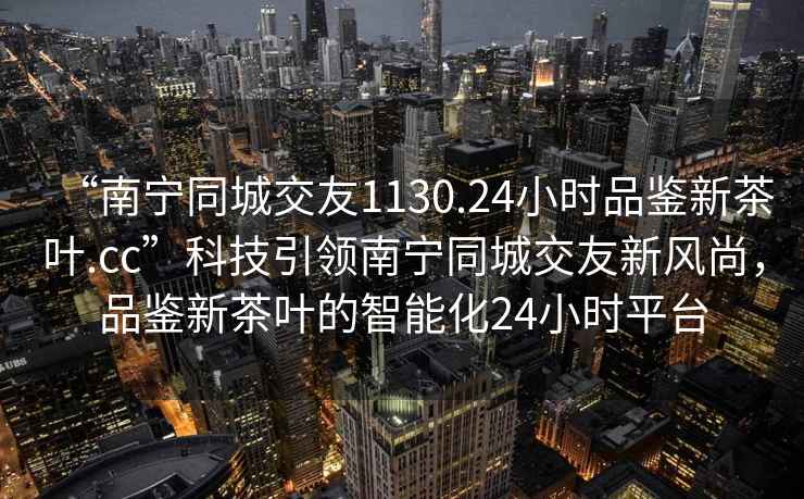 “南宁同城交友1130.24小时品鉴新茶叶.cc”科技引领南宁同城交友新风尚，品鉴新茶叶的智能化24小时平台