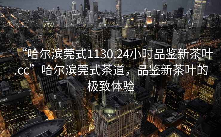 “哈尔滨莞式1130.24小时品鉴新茶叶.cc”哈尔滨莞式茶道，品鉴新茶叶的极致体验