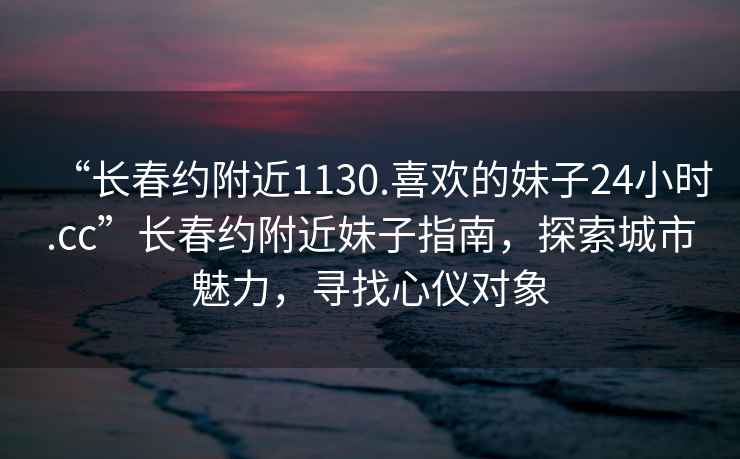 “长春约附近1130.喜欢的妹子24小时.cc”长春约附近妹子指南，探索城市魅力，寻找心仪对象