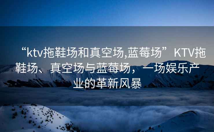 “ktv拖鞋场和真空场,蓝莓场”KTV拖鞋场、真空场与蓝莓场，一场娱乐产业的革新风暴