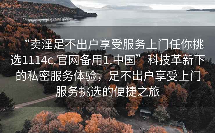 “卖淫足不出户享受服务上门任你挑选1114c.官网备用1.中国”科技革新下的私密服务体验，足不出户享受上门服务挑选的便捷之旅