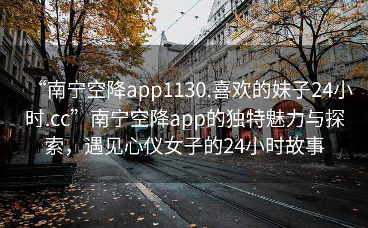 “南宁空降app1130.喜欢的妹子24小时.cc”南宁空降app的独特魅力与探索，遇见心仪女子的24小时故事