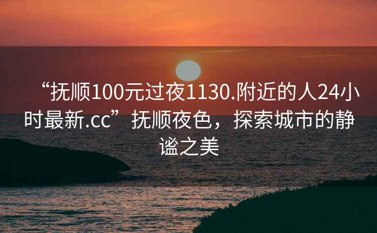 “抚顺100元过夜1130.附近的人24小时最新.cc”抚顺夜色，探索城市的静谧之美