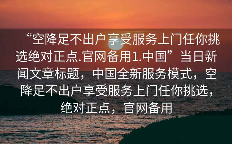 “空降足不出户享受服务上门任你挑选绝对正点.官网备用1.中国”当日新闻文章标题，中国全新服务模式，空降足不出户享受服务上门任你挑选，绝对正点，官网备用