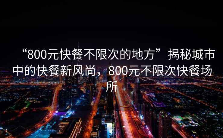 “800元快餐不限次的地方”揭秘城市中的快餐新风尚，800元不限次快餐场所