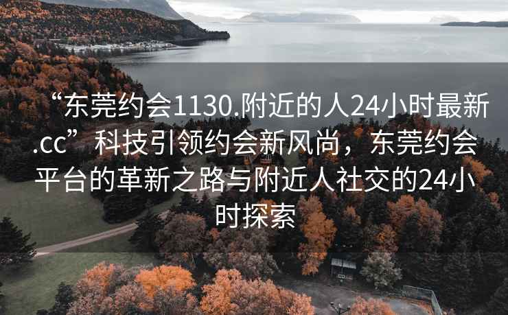 “东莞约会1130.附近的人24小时最新.cc”科技引领约会新风尚，东莞约会平台的革新之路与附近人社交的24小时探索