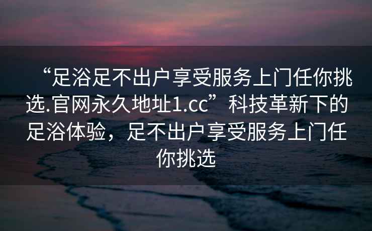 “足浴足不出户享受服务上门任你挑选.官网永久地址1.cc”科技革新下的足浴体验，足不出户享受服务上门任你挑选