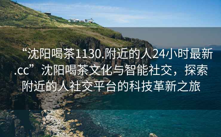 “沈阳喝茶1130.附近的人24小时最新.cc”沈阳喝茶文化与智能社交，探索附近的人社交平台的科技革新之旅