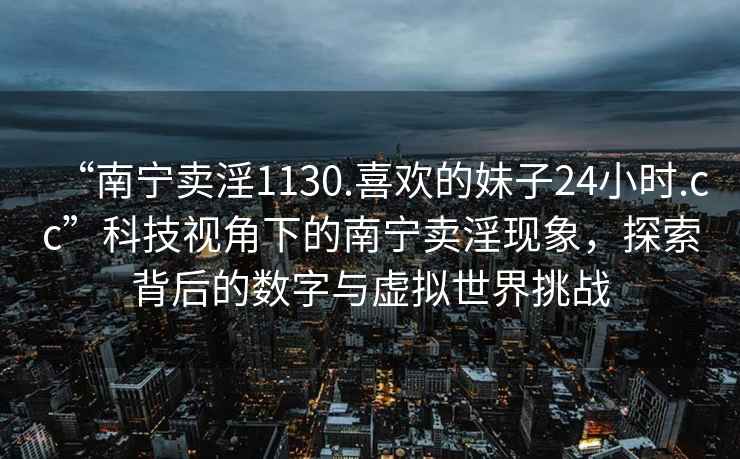 “南宁卖淫1130.喜欢的妹子24小时.cc”科技视角下的南宁卖淫现象，探索背后的数字与虚拟世界挑战