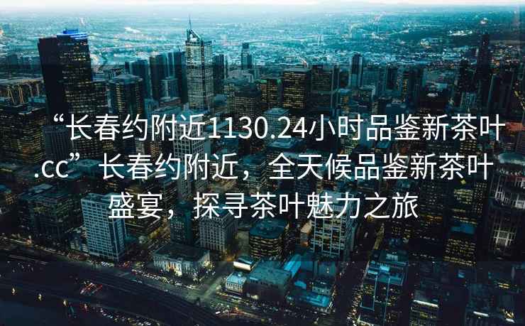 “长春约附近1130.24小时品鉴新茶叶.cc”长春约附近，全天候品鉴新茶叶盛宴，探寻茶叶魅力之旅