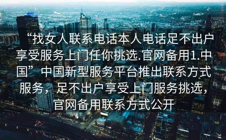 “找女人联系电话本人电话足不出户享受服务上门任你挑选.官网备用1.中国”中国新型服务平台推出联系方式服务，足不出户享受上门服务挑选，官网备用联系方式公开