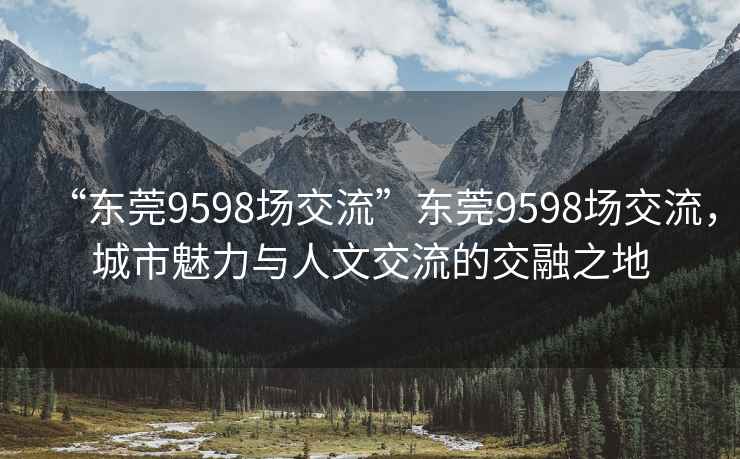 “东莞9598场交流”东莞9598场交流，城市魅力与人文交流的交融之地