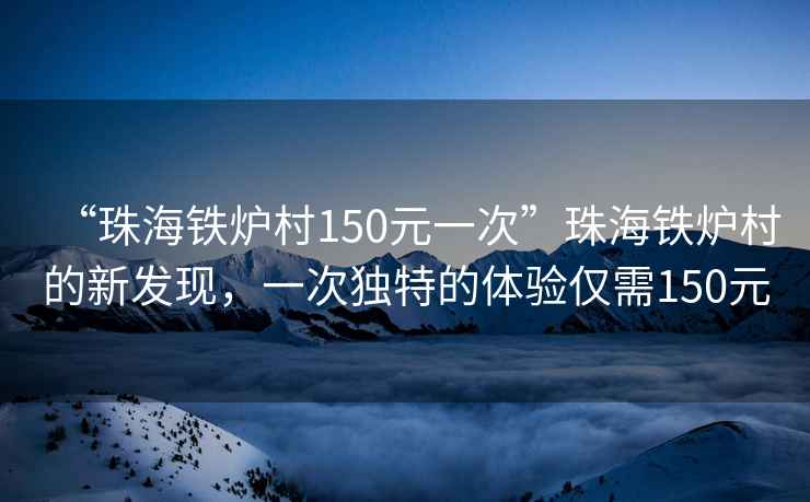 “珠海铁炉村150元一次”珠海铁炉村的新发现，一次独特的体验仅需150元