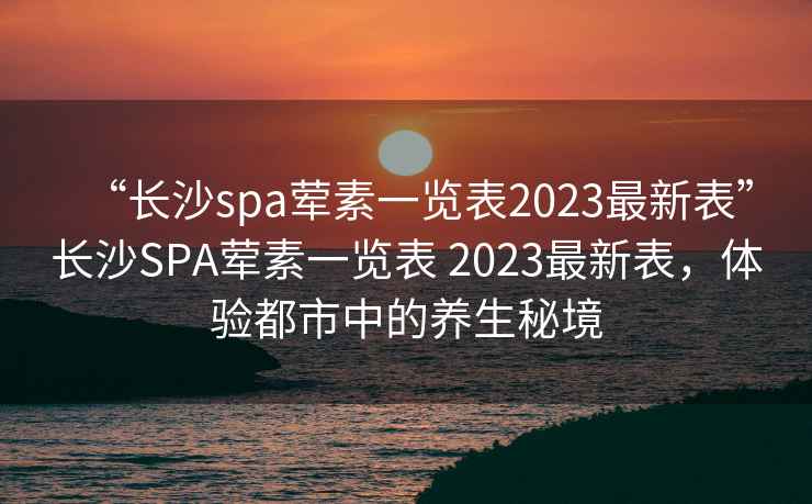 “长沙spa荤素一览表2023最新表”长沙SPA荤素一览表 2023最新表，体验都市中的养生秘境