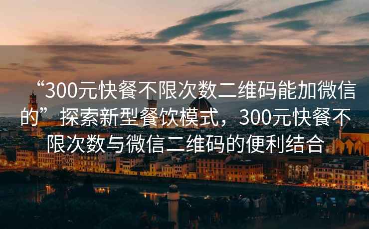 “300元快餐不限次数二维码能加微信的”探索新型餐饮模式，300元快餐不限次数与微信二维码的便利结合