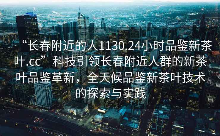 “长春附近的人1130.24小时品鉴新茶叶.cc”科技引领长春附近人群的新茶叶品鉴革新，全天候品鉴新茶叶技术的探索与实践