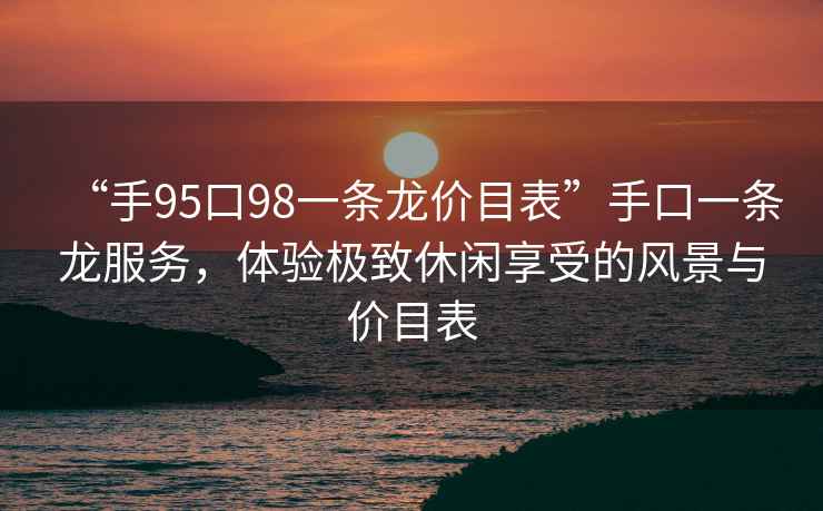 “手95口98一条龙价目表”手口一条龙服务，体验极致休闲享受的风景与价目表