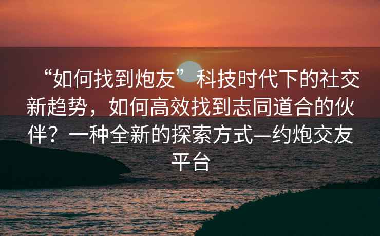 “如何找到炮友”科技时代下的社交新趋势，如何高效找到志同道合的伙伴？一种全新的探索方式—约炮交友平台