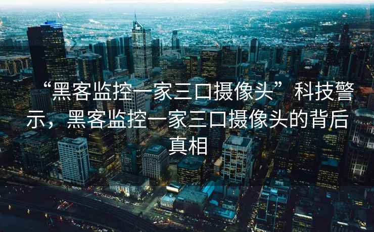 “黑客监控一家三口摄像头”科技警示，黑客监控一家三口摄像头的背后真相