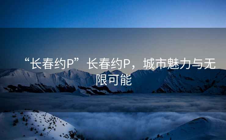 “长春约P”长春约P，城市魅力与无限可能