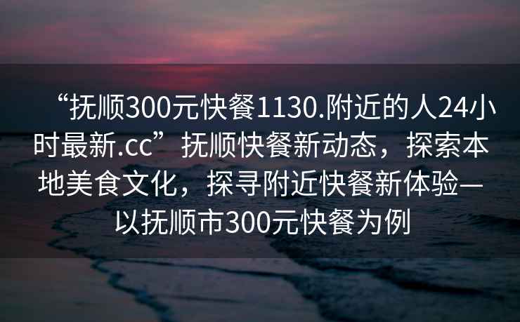 “抚顺300元快餐1130.附近的人24小时最新.cc”抚顺快餐新动态，探索本地美食文化，探寻附近快餐新体验—以抚顺市300元快餐为例