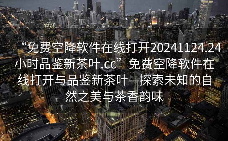 “免费空降软件在线打开20241124.24小时品鉴新茶叶.cc”免费空降软件在线打开与品鉴新茶叶—探索未知的自然之美与茶香韵味