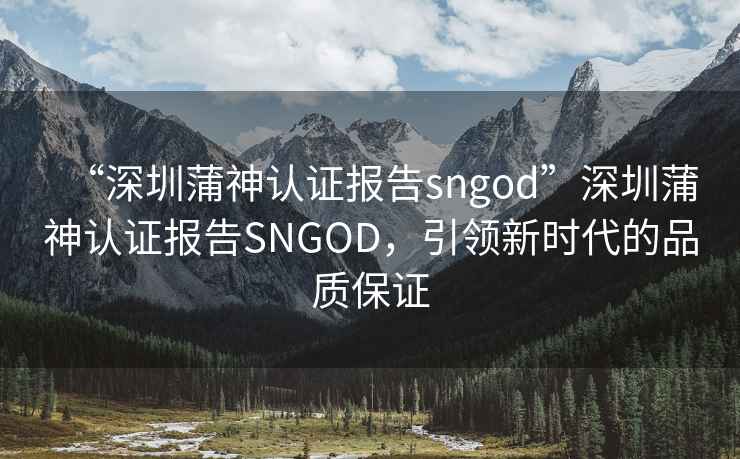 “深圳蒲神认证报告sngod”深圳蒲神认证报告SNGOD，引领新时代的品质保证