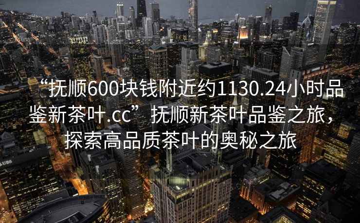 “抚顺600块钱附近约1130.24小时品鉴新茶叶.cc”抚顺新茶叶品鉴之旅，探索高品质茶叶的奥秘之旅