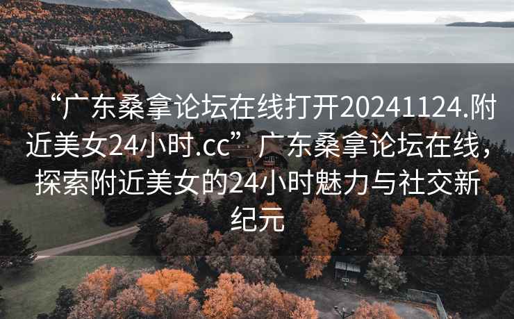 “广东桑拿论坛在线打开20241124.附近美女24小时.cc”广东桑拿论坛在线，探索附近美女的24小时魅力与社交新纪元