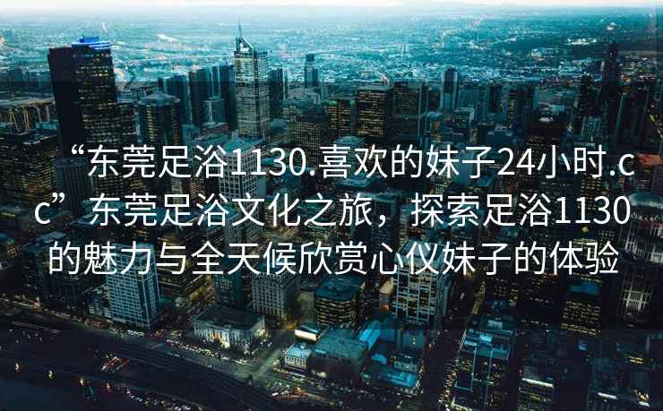 “东莞足浴1130.喜欢的妹子24小时.cc”东莞足浴文化之旅，探索足浴1130的魅力与全天候欣赏心仪妹子的体验