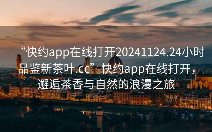 “快约app在线打开20241124.24小时品鉴新茶叶.cc”快约app在线打开，邂逅茶香与自然的浪漫之旅