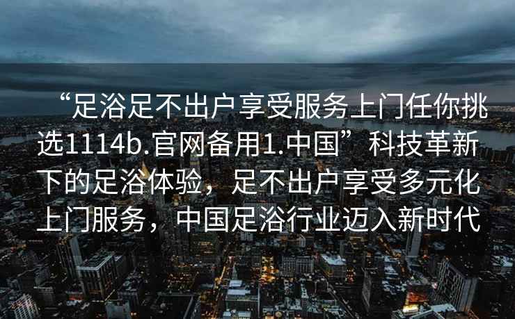 “足浴足不出户享受服务上门任你挑选1114b.官网备用1.中国”科技革新下的足浴体验，足不出户享受多元化上门服务，中国足浴行业迈入新时代