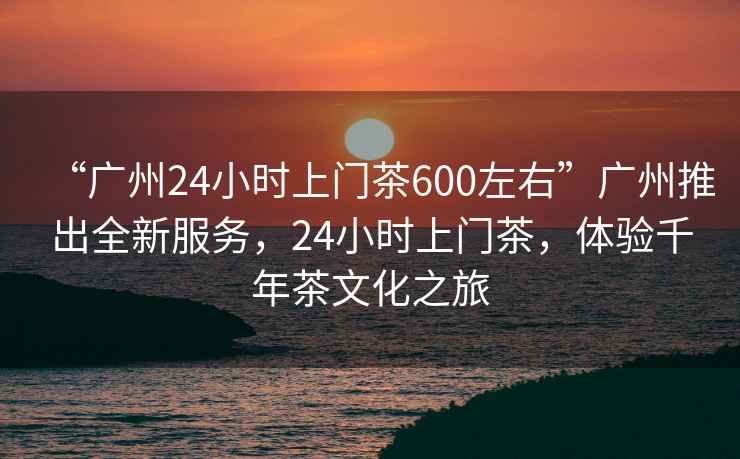 “广州24小时上门茶600左右”广州推出全新服务，24小时上门茶，体验千年茶文化之旅