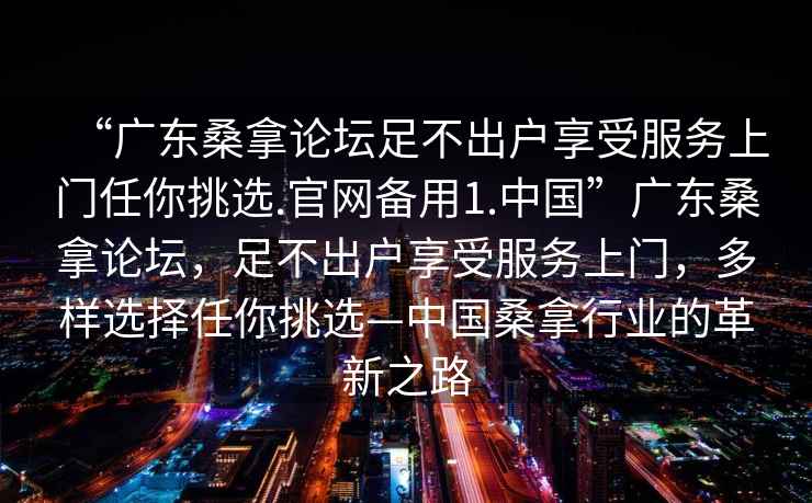 “广东桑拿论坛足不出户享受服务上门任你挑选.官网备用1.中国”广东桑拿论坛，足不出户享受服务上门，多样选择任你挑选—中国桑拿行业的革新之路