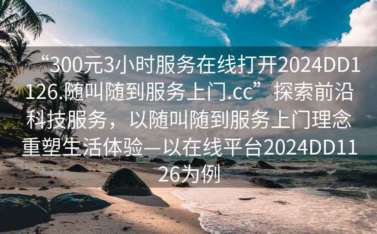 “300元3小时服务在线打开2024DD1126.随叫随到服务上门.cc”探索前沿科技服务，以随叫随到服务上门理念重塑生活体验—以在线平台2024DD1126为例