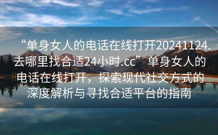 “单身女人的电话在线打开20241124.去哪里找合适24小时.cc”单身女人的电话在线打开，探索现代社交方式的深度解析与寻找合适平台的指南