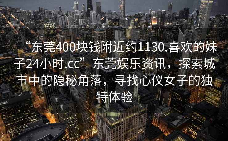 “东莞400块钱附近约1130.喜欢的妹子24小时.cc”东莞娱乐资讯，探索城市中的隐秘角落，寻找心仪女子的独特体验