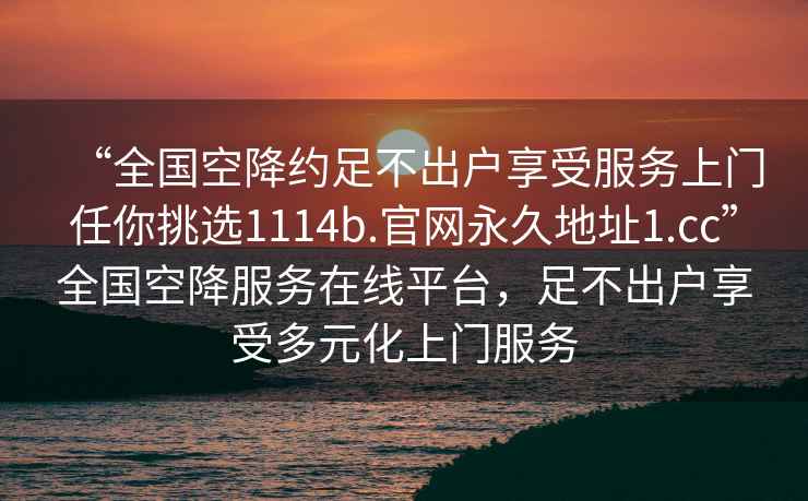 “全国空降约足不出户享受服务上门任你挑选1114b.官网永久地址1.cc”全国空降服务在线平台，足不出户享受多元化上门服务