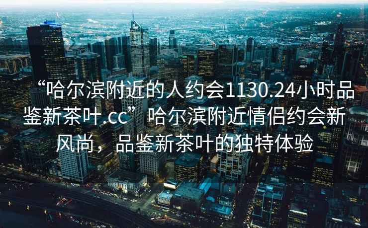 “哈尔滨附近的人约会1130.24小时品鉴新茶叶.cc”哈尔滨附近情侣约会新风尚，品鉴新茶叶的独特体验