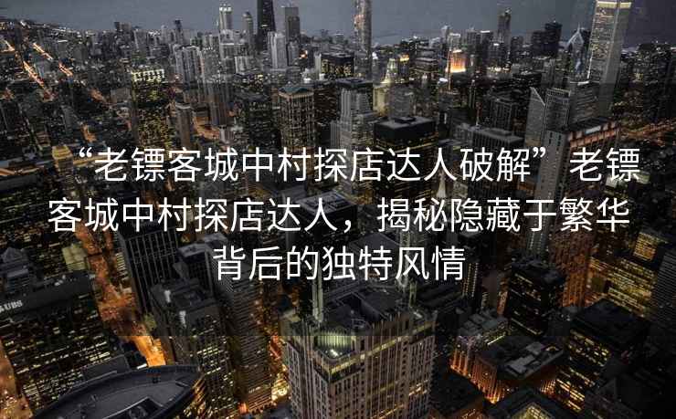 “老镖客城中村探店达人破解”老镖客城中村探店达人，揭秘隐藏于繁华背后的独特风情