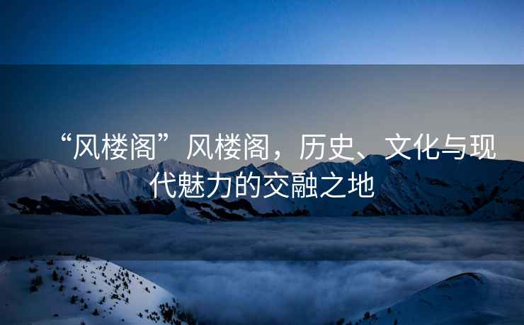 “风楼阁”风楼阁，历史、文化与现代魅力的交融之地