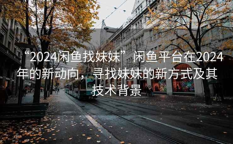 “2024闲鱼找妹妹”闲鱼平台在2024年的新动向，寻找妹妹的新方式及其技术背景