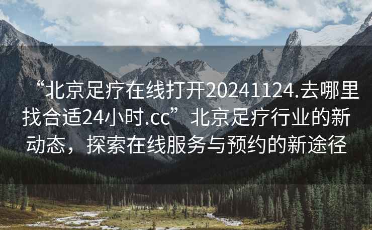 “北京足疗在线打开20241124.去哪里找合适24小时.cc”北京足疗行业的新动态，探索在线服务与预约的新途径