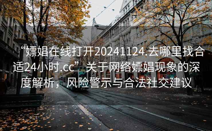 “嫖娼在线打开20241124.去哪里找合适24小时.cc”关于网络嫖娼现象的深度解析，风险警示与合法社交建议