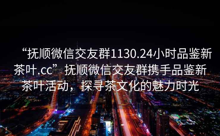 “抚顺微信交友群1130.24小时品鉴新茶叶.cc”抚顺微信交友群携手品鉴新茶叶活动，探寻茶文化的魅力时光