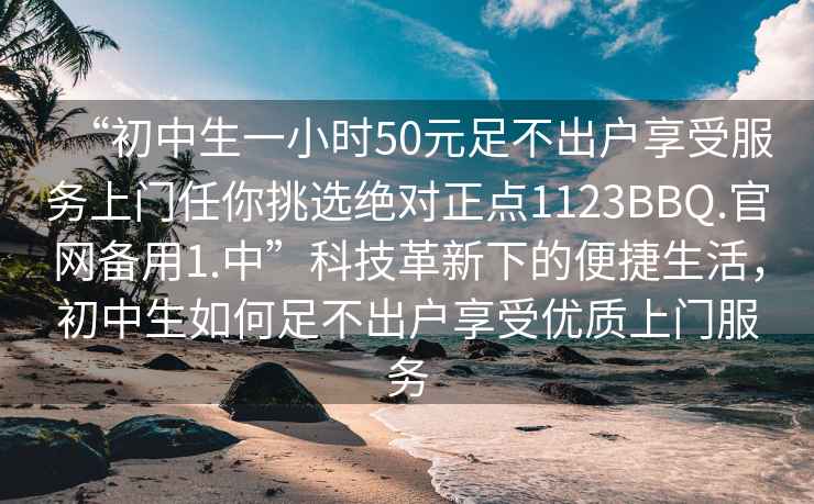 “初中生一小时50元足不出户享受服务上门任你挑选绝对正点1123BBQ.官网备用1.中”科技革新下的便捷生活，初中生如何足不出户享受优质上门服务