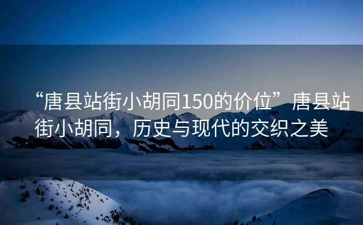 “唐县站街小胡同150的价位”唐县站街小胡同，历史与现代的交织之美