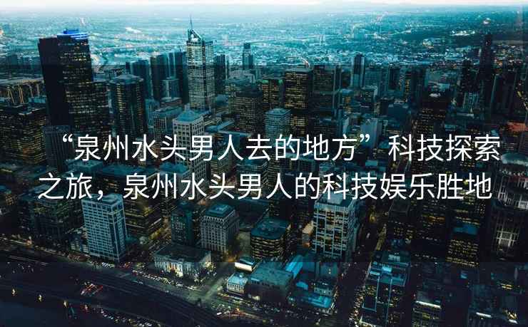 “泉州水头男人去的地方”科技探索之旅，泉州水头男人的科技娱乐胜地