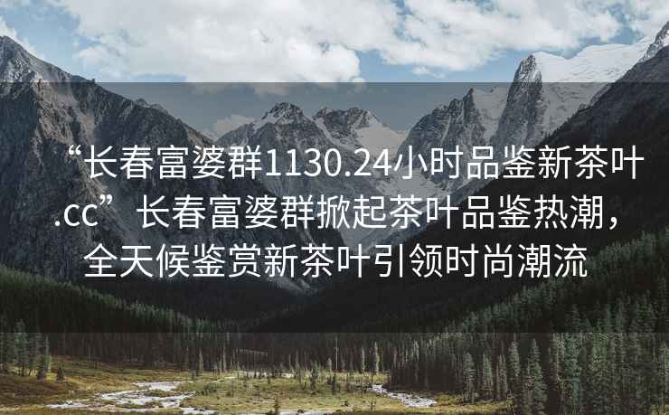 “长春富婆群1130.24小时品鉴新茶叶.cc”长春富婆群掀起茶叶品鉴热潮，全天候鉴赏新茶叶引领时尚潮流